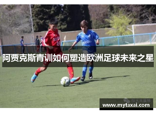 阿贾克斯青训如何塑造欧洲足球未来之星 阿贾克斯青训如何塑造欧洲足球未来之星