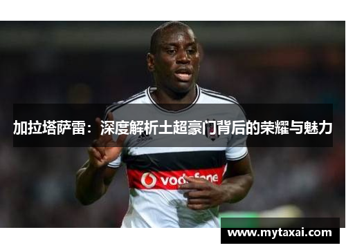 加拉塔萨雷:深度解析土超豪门背后的荣耀与魅力 加拉塔萨雷:深度解析土超豪门背后的荣耀与魅力